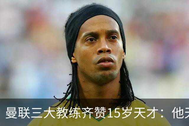 曼联三大教练齐赞15岁天才：他天赋肉眼可见